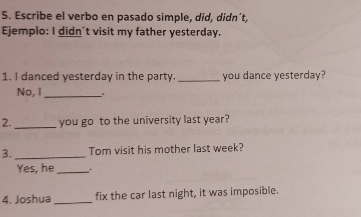 Escribe el verbo en pasado simple, did, didn´t, 
Ejemplo: I didn't visit my father yesterday. 
1. I danced yesterday in the party. _you dance yesterday? 
No, I_ 
. 
2._ you go to the university last year? 
3. _Tom visit his mother last week? 
Yes, he_ 
. 
4. Joshua _fix the car last night, it was imposible.