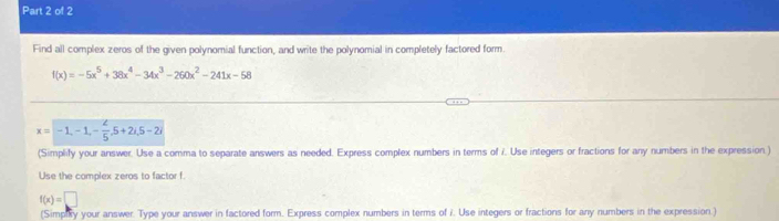 Find all complex zeros of the given polynomial function, and write the polynomial in completely factored form.
f(x)=-5x^5+38x^4-34x^3-260x^2-241x-58
x=-1, -1, - 2/5 , 5+2i, 5-2i
(Simplify your answer. Use a comma to separate answers as needed. Express complex numbers in terms of 7. Use integers or fractions for any numbers in the expression )
Use the complex zeros to factor f.
f(x)=□
(Simply your answer. Type your answer in factored form. Express complex numbers in terms of i. Use integers or fractions for any numbers in the expression )