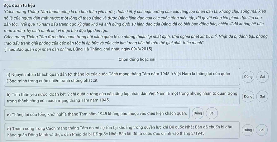 Đọc đoạn tư liệu
"Cách mạng Tháng Tám thành công là do tinh thần yêu nước, đoàn kết, ý chí quật cường của các tầng lớp nhân dân ta, không chịu sống mãi kiếp
nô lệ của người dân mất nước; một lòng đi theo Đảng và được Đảng lãnh đạo qua các cuộc tống diễn tập, đã quyết vùng lên giành độc lập cho
dân tộc. Trải qua 15 năm đấu tranh cực kỳ gian khổ và anh dũng dưới sự lãnh đạo của Đảng, đã có biết bao đồng bào, chiến sĩ đã không hề tiếc
máu xương, hy sinh oanh liệt vì mục tiêu độc lập dân tộc.
Cách mạng Tháng Tám được tiến hành trong bối cảnh quốc tế có những thuận lợi nhất định. Chủ nghĩa phát xít Đức, Ý, Nhật đã bị đánh bại, phong
trào đấu tranh giải phóng của các dân tộc bị áp bức và của các lực lượng tiến bộ trên thế giới phát triển mạnh".
(Theo Báo quân đội nhân dân online, Dũng Hà Thắng, chủ nhật, ngày 09/8/2015)
Chọn đúng hoặc sai
a) Nguyên nhân khách quan dẫn tới thắng lợi của cuộc Cách mạng tháng Tám năm 1945 ở Việt Nam là thắng lợi của quân Đúng
Đồng minh trong cuộc chiến tranh chống phát xít. Sai
b) Tinh thần yêu nước, đoàn kết, ý chí quật cường của các tầng lớp nhân dân Việt Nam là một trong những nhân tố quan trọng Đúng
trong thành công của cách mạng tháng Tám năm 1945. Sai
c) Thầng lợi của tổng khởi nghĩa tháng Tám năm 1945 không phụ thuộc vào điều kiện khách quan. Đúng Sai
d) Thành công trong Cách mạng tháng Tám do có sự tồn tại khoảng trống quyền lực khi Đế quốc Nhật Bản đã chuẩn bị đầu Đúng Sai
hàng quân Đồng Minh và thực dân Pháp đã bị Đế quốc Nhật Bản lật đổ từ cuộc đảo chính vào tháng 3/1945.