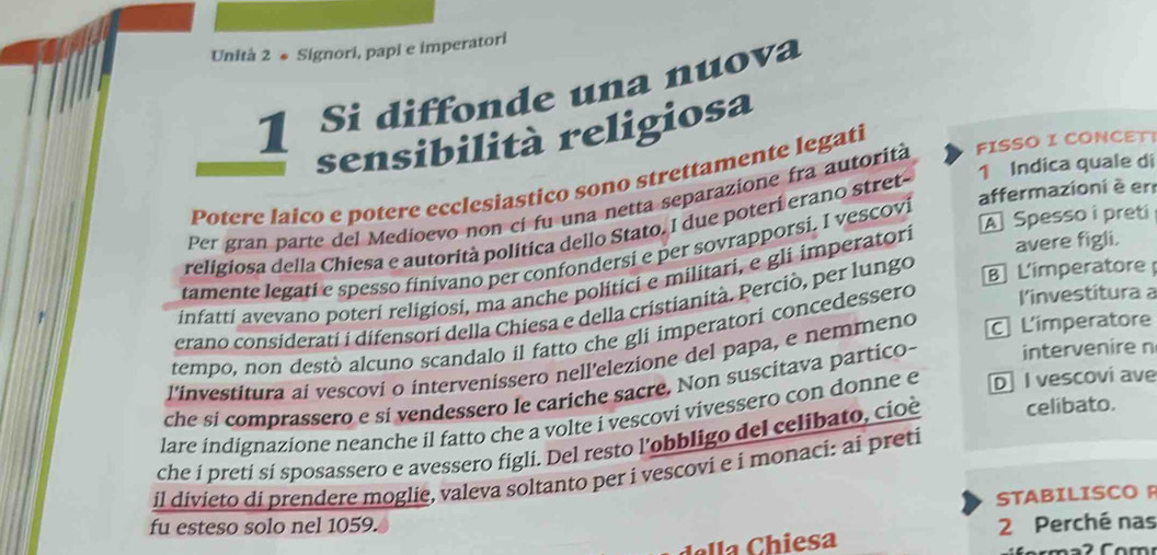 Unità 2 ● Signori, papi e imperatori 
1 Si diffonde una nuova 
sensibilità religiosa 
1 Indica quale di 
Potere laico e potere ecclesiastico sono strettamente legati 
affermazioni è er 
Per gran parte del Medioevo non ci fu una netta separazione fra autorita FISSO I CONCET! 
A Spesso i preti 
religiosa della Chiesa e autorità politica dello Stato. I due poterí erano stret 
tamente legati e spesso finivano per confondersi e per sovrapporsi. I vescovi 
B L'imperatore 
infatti avevano poteri religiosi, ma anche politici e militari, e gli imperatori 
avere figli. 
erano considerati i difensori della Chiesa e della cristianità. Perciò, per lungo 
tempo, non destò alcuno scandalo il fatto che gli imperatori concedessero investitura a 
l'investitura ai vescovi o intervenissero nell'elezione del papa, e nemmeno L'imperatore 
che si comprassero e si vendessero le cariche sacre. Non suscitava partico- intervenire n 
lare indignazione neanche il fatto che a volte i vescovi vivessero con donne e D I vescovi ave 
che í preti sí sposassero e avessero figli. Del resto l’obbligo del celibato, cioè celibato. 
il divieto di prendere moglie, valeva soltanto per i vescovi e i monaci: ai preti 
STABILISCO R 
fu esteso solo nel 1059. 2 Perché nas 
esa