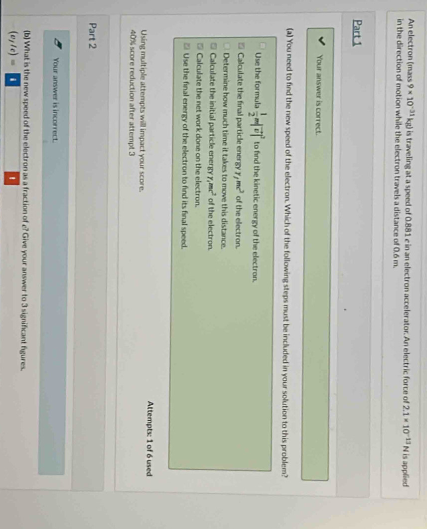 An electron (mass 9* 10^(-31)kg) is traveling at a speed of 0.881 c in an electron accelerator. An electric force of 2.1* 10^(-13)N is applied
in the direction of motion while the electron travels a distance of 0.6 m.
Part 1
Your answer is correct.
(a) You need to find the new speed of the electron. Which of the following steps must be included in your solution to this problem?
Use the formula  1/2 m|vector v|^2 to find the kinetic energy of the electron.
Calculate the final particle energy y_fmc^2 of the electron.
Determine how much time it takes to move this distance.
Calculate the initial particle energy gamma _4mc^2 of the electron.
Calculate the net work done on the electron.
Use the final energy of the electron to find its final speed.
Attempts: 1 of 6 used
Using multiple attempts will impact your score.
40% score reduction after attempt 3
Part 2
Your answer is incorrect.
(b) What is the new speed of the electron as a fraction of e? Give your answer to 3 significant figures.
(v_f/c)=
'