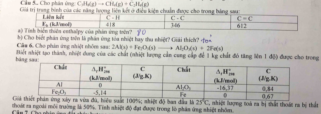 Câu 5.. Cho phản ứng: C_3H_8(g)to CH_4(g)+C_2H_4(g)
Giá trị trung bình của các năng lượng liên kết ở điều kiện chuẩn được cho trong bảng sau:
b) Cho biết phản ứng trên là phản ứng tỏa nhiệt hay thu nhiệt? Giải thích?
Câu 6. Cho phản ứng nhiệt nhôm sau: 2Al(s)+Fe_2O_3(s)to Al_2O_3(s)+2Fe(s)
Biết nhiệt tạo thành, nhiệt dung của các chất (nhiệt lượng cần cung cấp để 1 kg chất đó tăng lên 1 độ) được cho trong
bảng sau:
u l 2, nhiệt lượng toả ra bị thất thoát ra bị thất
thoát ra ngoài môi trường là 50%. Tính nhiệt độ đạt được trong lò phản ứng nhiệt nhôm.
Câu 7. Cho phản ứng