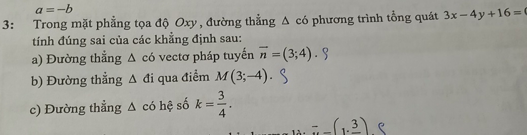 a=-b
3: Trong mặt phẳng tọa độ Oxy , đường thẳng △ cd phương trình tổng quát 3x-4y+16=
tính đúng sai của các khẳng định sau: 
a) Đường thẳng Δ có vectơ pháp tuyển vector n=(3;4). 
b) Đường thẳng △ đi qua điểm M(3;-4). 
c) Đường thẳng △ cd hệ số k= 3/4 .
-_ (1· _ 3)