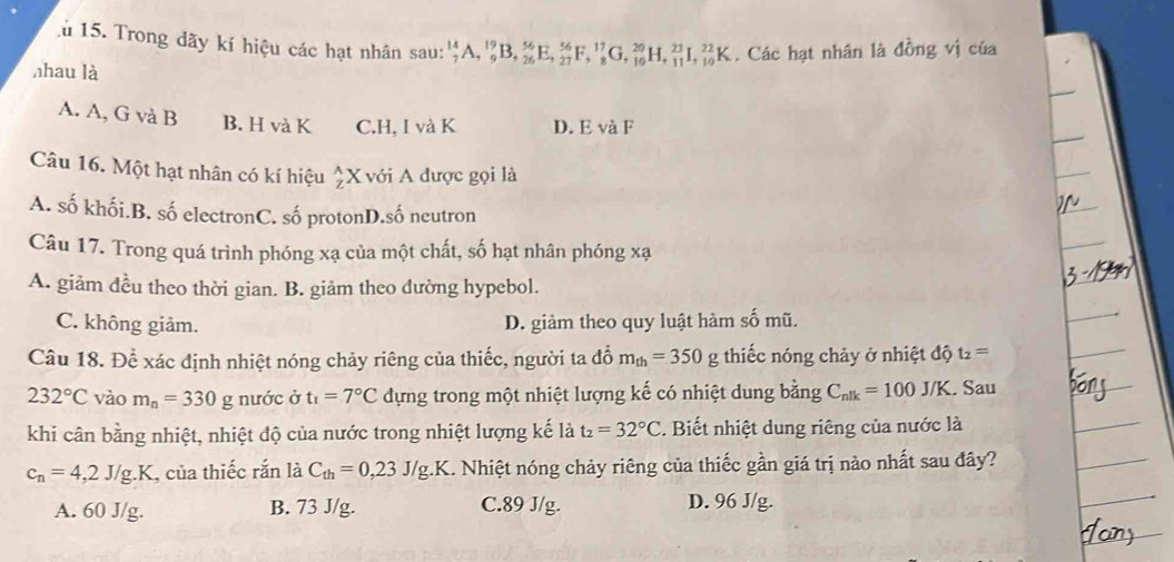 lú 15. Trong dãy kí hiệu các hạt nhân sau: _7^((14)A,_9^(19)B,_(26)^(56)E,_(27)^(56)F,_8^(17)G,_(16)^(20)H,_(11)^(23)I,_(10)^(22)K. Các hạt nhân là đồng vị của
nhau là
A. A, G và B B. H và K C.H, I và K D. E và F
Câu 16. Một hạt nhân có kí hiệu beginarray)r A Zendarray X với A được gọi là
A. số khối.B. số electronC. số protonD.số neutron
Câu 17. Trong quá trình phóng xạ của một chất, số hạt nhân phóng xạ
A. giảm đều theo thời gian. B. giảm theo dường hypebol.
C. không giảm. D. giảm theo quy luật hàm số mũ.
Câu 18. Để xác định nhiệt nóng chảy riêng của thiếc, người ta đổ m_th=350g g thiếc nóng chảy ở nhiệt độ t_2=
232°C vào m_n=330g nước ở t_1=7°C đựng trong một nhiệt lượng kế có nhiệt dung bằng C_nlk=100J/K Sau
khi cân bằng nhiệt, nhiệt độ của nước trong nhiệt lượng kế là t_2=32°C. Biết nhiệt dung riêng của nước là
c_n=4,2J/g.K , của thiếc rắn là C_th=0,23J/g.K 1. Nhiệt nóng chảy riêng của thiếc gần giá trị nào nhất sau đây?
A. 60 J/g. B. 73 J/g. C.89 J/g. D. 96 J/g.