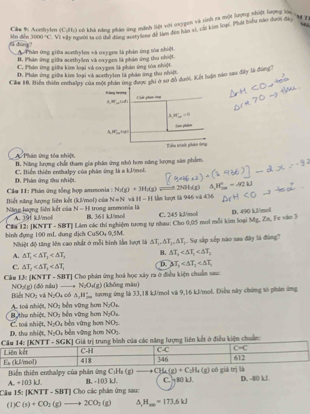 Acethylen (C_2H_2) có khả năng phán ứng mãnh liệt với oxygen và sinh ra một lượng nhiệt lượng lớn s44T)
Mã
lên đến 3000°C. Vì vậy người ta có thể dùng acetylene để làm đên hản xì, cắt kim loại. Phát biểu nào đưới đây
dà dúng?
Phản ứng giữa acethylen và oxygen là phản ứng tôa nhiệt.
B. Phản ứng giữa acethylen và oxygen là phản ứng thu nhiệt.
C. Phản ứng giữa kim loại và oxygen là phản ứng tỏa nhiệt.
D. Phản ứng giữa kim loại và acethylen là phản ứng thu nhiệt.
Câu 10. Biến thiên enthalpy của một phản ứng được ghi ở sợ đồ dưới. Kết luận nào sau đây là đứng?
A. Phản ứng tỏa nhiệt.
B. Năng lượng chất tham gia phản ứng nhỏ hơn năng lượng sản phẩm.
C. Biến thiên enthalpy của phản ứng là a kJ/mol.
D. Phản ứng thu nhiệt.
*  Câu 11: Phản ứng tổng hợp ammonia : N_2(g)+3H_2(g) 2NH △ _rH_(298)^0=-92kJ
Biết năng lượng liên kết (kJ/mol) của Nequiv N và H-H lần lượt là 946 và 436
Năng lượng liên kết của N-H trong ammonia là
A. 391 kJ/mol B. 361 kJ/mol C. 245 kJ/mol
D. 490 kJ/mol
Câu 12: [KNTT - SBT] Làm các thí nghiệm tương tự nhau: Cho 0,05 mol mỗi kim loại Mg. Zn, Fe vào 3
bình đựng 100 mL dung dịch CuSO₄ 0,5M.
Nhiệt độ tăng lên cao nhất ở mỗi bình lần lượt là △ T_1,△ T_2,△ T_3. Sự sắp xếp nào sau đây là đúng?
A. △ T_1
B. △ T_3
C. △ T_2
D. △ T_3
Câu 13:[KN TT - S B1 Cho phản ứng hoá học xảy ra ở điều kiện chuẩn sau:
NO_2(g) (d ỏ nâu) N_2O_4(g) (không màu)
Biết NO_2 và N_2O_4 có △ _iH_(298)° tương ứng là 33,18 kJ/mol và 9,16 kJ/mol. Điều này chứng tổ phản ứng
A. toả nhiệt, NO_2 bền vững hơn N_2O_4.
B, thu nhiệt, NO_2 bền vững hơn N_2O_4.
C. toả nhiệt, N_2O_4 bền vững hơn NO_2.
D. thu nhiệt, N_2O_4 bền vững hơn NO_2.
Giá trị trung bình của các năng lượng liên kết ở điều kiện chuẩn:
Biến thiên enthalpy của phản ứng C_3H_8(g) (8)
A. +103 kJ. B. -103 kJ. C. +80 kJ. D. -80 kJ.
Câu 15: [KNTT - SBT] Cho các phản ứng sau:
(1) C(s)+CO_2(g)to 2CO_2(g) △ _xH_500=173,6kJ