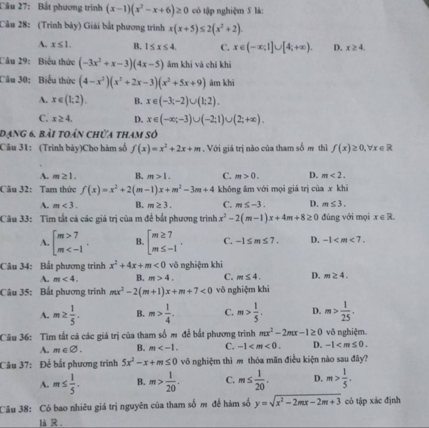 Bắt phương trình (x-1)(x^2-x+6)≥ 0 có tập nghiệm S là:
Câu 28: (Trình bảy) Giải bắt phương trình x(x+5)≤ 2(x^2+2).
A. x≤ 1. B. 1≤ x≤ 4. C. x∈ (-∈fty ;1]∪ [4;+∈fty ). D. x≥ 4.
Câu 29: Biểu thức (-3x^2+x-3)(4x-5) ầm khi và chỉ khi
Câu 30: Biểu thức (4-x^2)(x^2+2x-3)(x^2+5x+9) âm khì
A. x∈ (1;2). B. x∈ (-3;-2)∪ (1;2).
C. x≥ 4. D. x∈ (-∈fty ;-3)∪ (-2;1)∪ (2;+∈fty ).
dạng 6. bài toán chửa tham số
Câu 31: (Trình bày)Cho hàm số f(x)=x^2+2x+m. Với giá trị nào của tham số m thì f(x)≥ 0,forall x∈ R
A. m≥ 1. B. m>1. C. m>0. D. m<2.
Câu 32: Tam thức f(x)=x^2+2(m-1)x+m^2-3m+4 không âm với mọi giá trị của x khi
A. m<3. B. m≥ 3. C. m≤ -3. D. m≤ 3.
Câu 33: Tìm tất cả các giá trị của m đề bắt phương trình x^2-2(m-1)x+4m+8≥ 0 đúng với mọi x∈ R.
A. beginarrayl m>7 m B. beginarrayl m≥ 7 m≤ -1endarray. . C. -1≤ m≤ 7. D. -1
Câu 34: Bất phương trình x^2+4x+m<0</tex> vô nghiệm khi
A. m<4. B. m>4. C. m≤ 4. D. m≥ 4.
Câu 35: Bất phương trình mx^2-2(m+1)x+m+7<0</tex> vô nghiệm khi
A. m≥  1/5 . m> 1/4 . C. m> 1/5 . D. m> 1/25 .
B.
Câu 36: Tìm tất cả các giá trị của tham số m đề bắt phương trình mx^2-2mx-1≥ 0 vô nghiệm.
A. m∈ varnothing . B. m C. -1 D. -1
Câu 37: Để bất phương trình 5x^2-x+m≤ 0 vô nghiệm thì m thỏa mãn điều kiện nào sau đây?
A. m≤  1/5 . m> 1/20 . C. m≤  1/20 . D. m> 1/5 .
B.
Câu 38: Có bao nhiêu giá trị nguyên của tham số m để hàm số y=sqrt(x^2-2mx-2m+3) có tập xác định
là R .