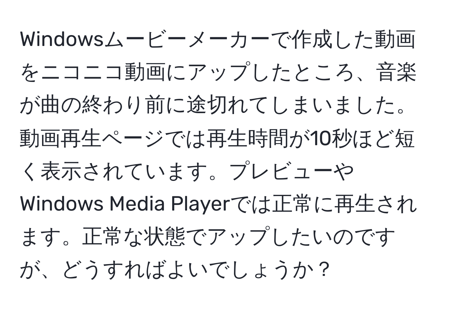 Windowsムービーメーカーで作成した動画をニコニコ動画にアップしたところ、音楽が曲の終わり前に途切れてしまいました。動画再生ページでは再生時間が10秒ほど短く表示されています。プレビューやWindows Media Playerでは正常に再生されます。正常な状態でアップしたいのですが、どうすればよいでしょうか？