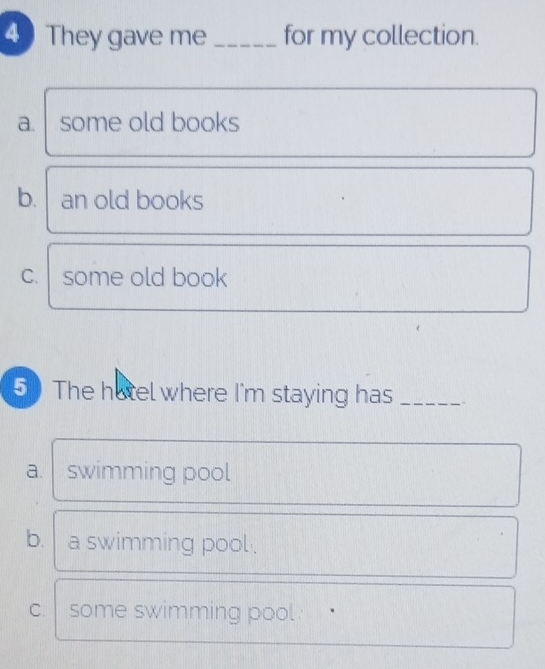 They gave me _for my collection.
a. some old books
b. an old books
C. some old book
5 The hotel where I'm staying has_
a. swimming pool
b. a swimming pool .
C. some swimming pool