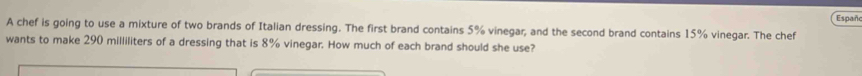 Españ 
A chef is going to use a mixture of two brands of Italian dressing. The first brand contains 5% vinegar, and the second brand contains 15% vinegar. The chef 
wants to make 290 milliliters of a dressing that is 8% vinegar. How much of each brand should she use?