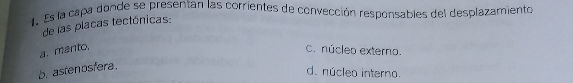 Es la capa donde se presentan las corrientes de convección responsables del desplazamiento
de las placas tectónicas:
a. manto. c. núcleo externo.
b. astenosfera.
d. núcleo interno.