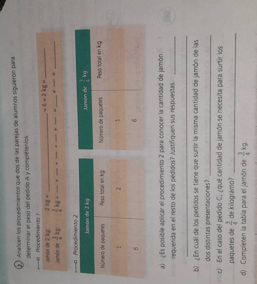 2.) Analicen los procedimientos que dos de las parejas de alumnos siguierón para
determinar el peso del pedido A y complétenlos.
Procedimiento 1
Jamón de 2 kg: 2kg+ _
_ =6* 2kg=
Jamón de  3/4 kg:  3/4 kg+ _+ + + + _= _× _=_
a) ¿Es posible aplicar el procedimiento 2 para conocer la cantidad de jamón
requerida en el resto de los pedidos? Justifiquen sus respuestas._
_
b) ¿En cuál de los pedidos se tiene que surtir la misma cantidad de jamón de las
dos distintas presentaciones?_
c) En el caso del pedido C, ¿qué cantidad de jamón se necesita para surtir los
paquetes de  3/4  de kilogramo?_
d) Completen la tabla para el jamón de  3/4 kg.