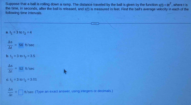 Suppose that a ball is rolling down a ramp. The distance traveled by the ball is given by the function s(t)=8t^2 , where t is 
the time, in seconds, after the ball is released, and s(t) is measured in feet. Find the ball's average velocity in each of the 
following time intervals. 
a. t_1=3 to t_2=4
 △ s/△ t =overline 56ft/sec
b. t_1=3tot_2=3.5
 △ s/△ t =52ft/sec
C. t_1=3 to t_2=3.01
 △ s/△ t = □ ft/sec (Type an exact answer, using integers or decimals.)