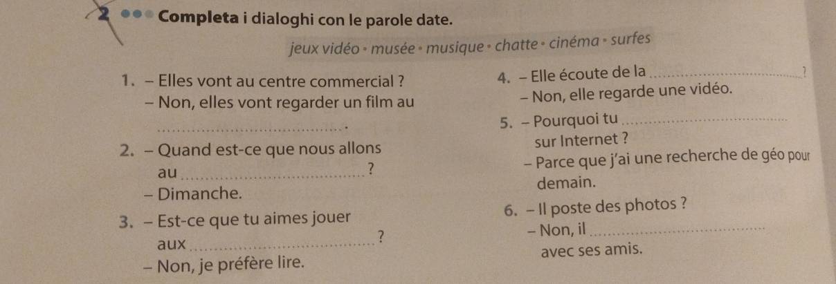 2 ●● Completa i dialoghi con le parole date. 
jeux vidéo - musée - musique - chatte - cinéma » surfes 
1. - Elles vont au centre commercial ? 
4. - Elle écoute de la _1 
- Non, elles vont regarder un film au - Non, elle regarde une vidéo. 
_ 
5. - Pourquoi tu_ 
2. - Quand est-ce que nous allons sur Internet ? 
au_ 
? - Parce que j’ai une recherche de géo pour 
- Dimanche. demain. 
3. - Est-ce que tu aimes jouer 6. - II poste des photos ? 
? 
aux _- Non, il_ 
- Non, je préfère lire. avec ses amis.