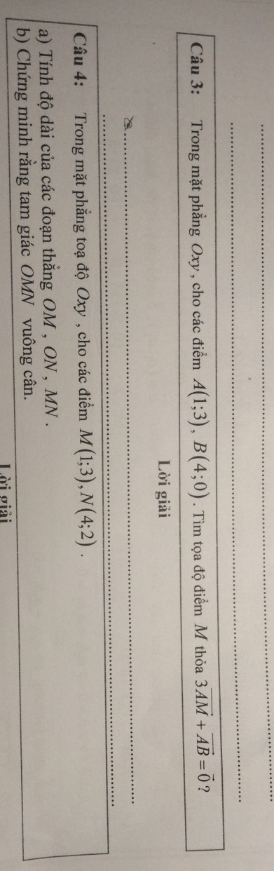 Trong mặt phẳng Oxy , cho các điểm A(1;3), B(4;0). Tìm tọa độ điểm M thỏa 3vector AM+vector AB=vector 0 ? 
Lời giải 
_ 
_ 
Câu 4: Trong mặt phẳng toạ độ Oxy , cho các điểm M(1;3), N(4;2). 
a) Tính độ dài của các đoạn thẳng OM , ON , MN. 
b) Chứng minh rằng tam giác OMN vuông cân. 
Lài σiải