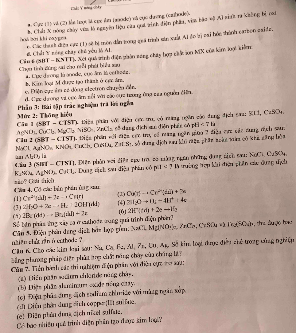 Chất Y nóng chảy
a. Cực (1) và (2) lần lượt là cực âm (anode) và cực dương (cathode).
b. Chất X nóng chảy vừa là nguyên liệu của quá trình điện phân, vừa bảo vệ Al sinh ra không bị oxi
c. Các thanh điện cực (1) sẽ bị mòn dần trong quá trình sản xuất Al do bị oxi hóa thành carbon oxide.
hoá bởi khí oxygen.
d. Chất Y nóng chảy chủ yếu là Al.
Câu 6 (SBT - KNTT). Xét quá trình điện phân nóng chảy hợp chất ion MX của kim loại kiềm:
Chọn tính đúng sai cho mỗi phát biểu sau
a. Cực dương là anode, cực âm là cathode.
b. Kim loại M được tạo thành ở cực âm.
c. Điện cực âm có dòng electron chuyển đến.
d. Cực dương và cực âm nối với các cực tương ứng của nguồn điện.
Phần 3: Bài tập trắc nghiệm trả lời ngắn
Mức 2: Thông hiểu
BT-CTST) ). Điện phân với điện cực trơ, có màng ngăn các dung dịch sau: KCl, CuSO₄,
Câu 1 (SBT ,NiSO_4,ZnCl_2. số dung dịch sau điện phân có pH <7la</tex>
AgNO_3,. C uCl_2, MgCl_2,
Câu 2 (SBT - CTST). Điện phân với điện cực trơ, có màng ngăn giữa 2 điện cực các dung dịch sau:
NaCl, AgNO_3 KNO_3 CuCl_2,CuSO_4,ZnCS_2. số dung dịch sau khi điện phân hoàn toàn có khả năng hòa
tan Al_2O_3 là
Câu 3 (SBT - CTST). Điện phân với điện cực trơ, có màng ngăn những dung dịch sau: NaCl, Cư u SO4,
K_2SO_4,AgNO_3,CuCl_2. Dung dịch sau điện phân có pH <7</tex> là trường hợp khi điện phân các dung dịch
nào? Giải thích.
Câu 4. Có các bán phản ứng sau:
(1) Cu^(2+)(dd)+2eto Cu(r)
(2) Cu(r)to Cu^(2+)(dd)+2e
(3) 2H_2O+2eto H_2+2OH^-(dd) (4) 2H_2Oto O_2+4H^++4e
(5) 2Br^-(dd)to Br_2(dd)+2e (6) 2H^+(dd)+2eto H_2
Số bán phản ứng xảy ra ở cathode trong quá trình điện phân?
Câu 5. Điện phân dung dịch hỗn hợp gồm: NaCl, Mg(NO_3)_2,ZnCl_2;CuSO_4 và Fe_2(SO_4)_3 , thu được bao
nhiêu chất rắn ở cathode ?
Câu 6. Cho các kim loại sau: Na, Ca, Fe, Al, Zn, Cu, Ag. Số kim loại được điều chế trong công nghiệp
bằng phương pháp điện phân hợp chất nóng chảy của chúng là?
Câu 7. Tiến hành các thí nghiệm điện phân với điện cực trơ sau:
(a) Điện phân sodium chloride nóng chảy.
(b) Điện phân aluminium oxide nóng chảy.
(c) Điện phân dung dịch sodium chloride với màng ngăn xốp.
(d) Điện phân dung dịch copper(II) sulfate.
(e) Điện phân dung dịch nikel sulfate.
Có bao nhiêu quá trình điện phân tạo được kim loại?