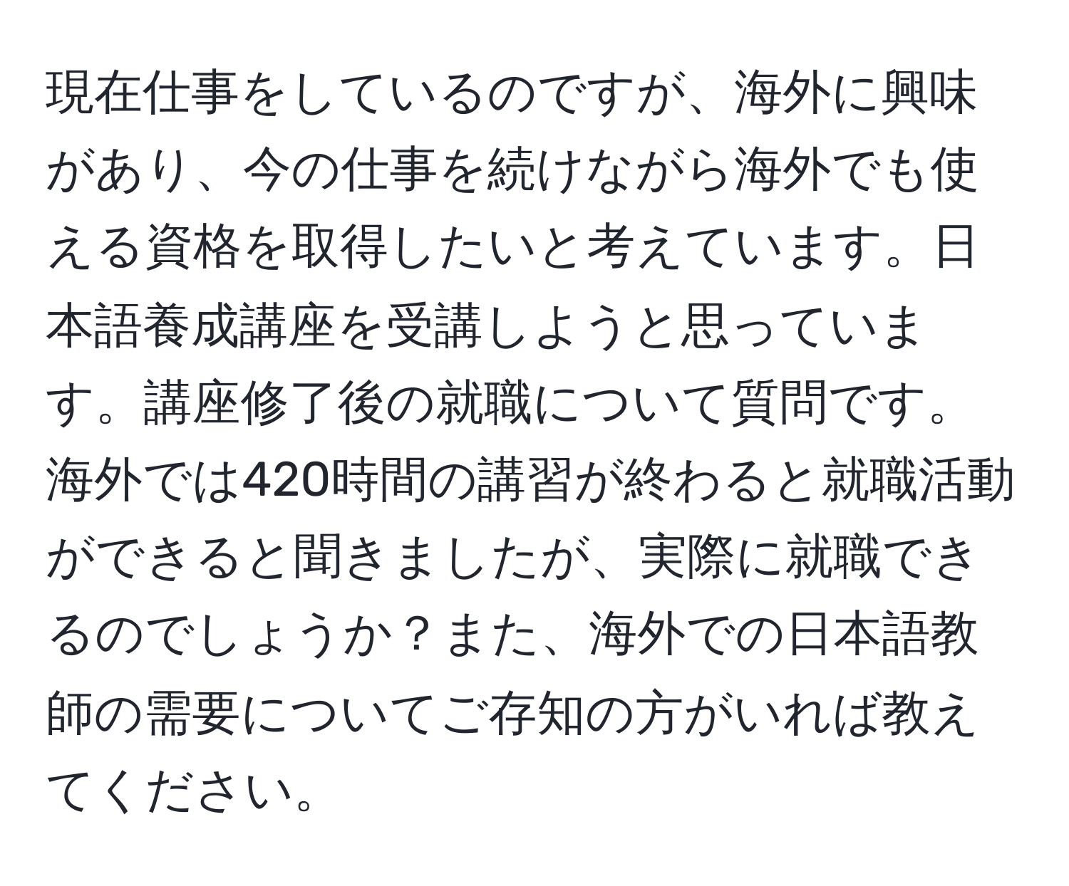 現在仕事をしているのですが、海外に興味があり、今の仕事を続けながら海外でも使える資格を取得したいと考えています。日本語養成講座を受講しようと思っています。講座修了後の就職について質問です。海外では420時間の講習が終わると就職活動ができると聞きましたが、実際に就職できるのでしょうか？また、海外での日本語教師の需要についてご存知の方がいれば教えてください。