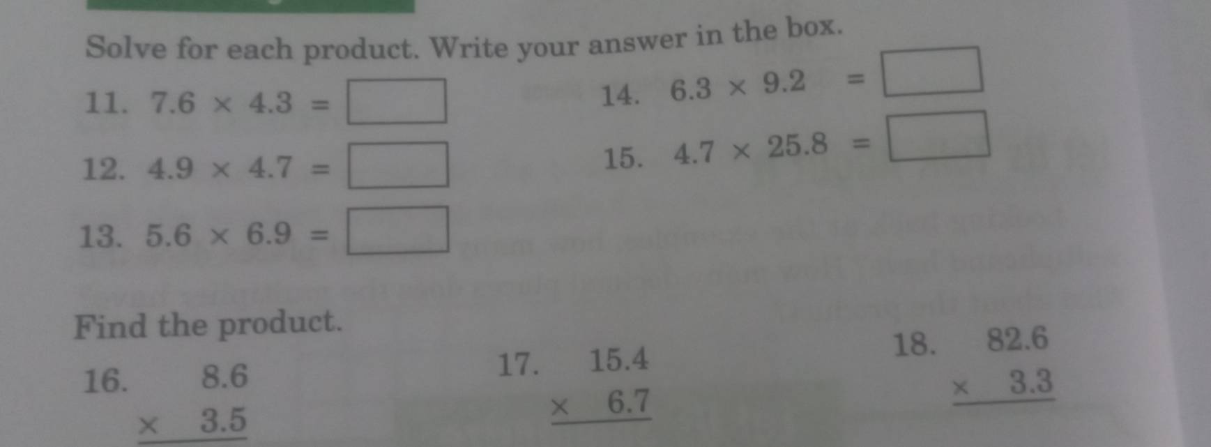 Solve for each product. Write your answer in the box. 
11. 7.6* 4.3=□
14. 6.3* 9.2=□
12. 4.9* 4.7=□
15. 4.7* 25.8=□
13. 5.6* 6.9=□
Find the product. 
17. 
16. beginarrayr 8.6 * 3.5 hline endarray beginarrayr 15.4 * 6.7 hline endarray
18.
beginarrayr 82.6 * 3.3 hline endarray