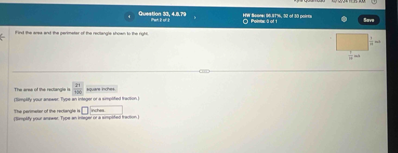 Question 33, 4.8.79 HW Score: 96.97%, 32 of 33 points
Part 2 of 2 Points: 0 of 1 Save
Find the area and the perimeter of the rectangle shown to the right.
The area of the rectangle is  21/100  square inches.
(Simplify your answer. Type an integer or a simplified fraction.)
The perimeter of the rectangle is □ inches.
(Simplify your answer. Type an integer or a simplified fraction.)