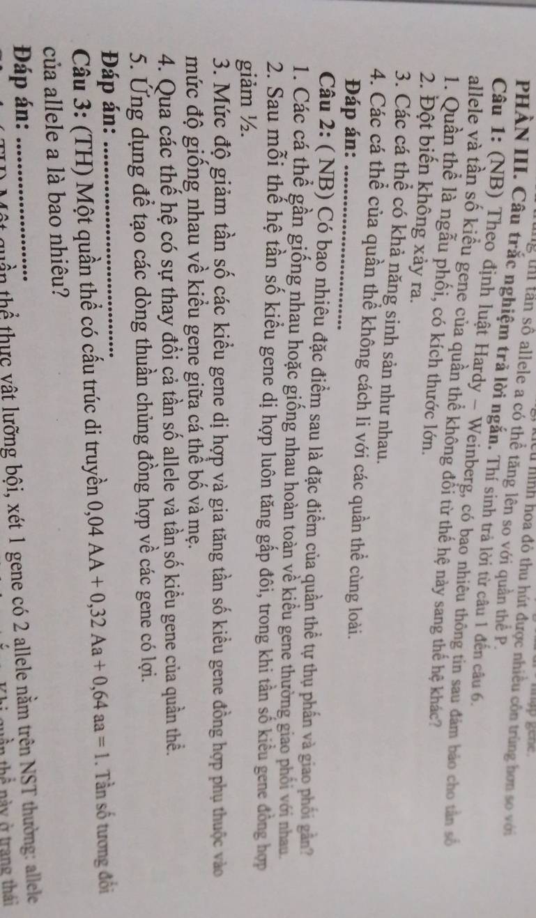 nhap gene .
Hệu hình hoa đỏ thu hút được nhiều côn trùng hơn so với
lg th tần số allele a có thể tăng lên so với quần thể P.
PHÀN III. Câu trắc nghiệm trả lời ngắn. Thí sinh trả lời từ câu 1 đến câu 6.
Câu 1: (NB) Theo định luật Hardy - Weinberg, có bạo nhiêu thông tin sau đảm báo cho tân số
allele và tần số kiểu gene của quần thể không đổi từ thế hệ này sang thế hệ khác?
1. Quần thể là ngẫu phối, có kích thước lớn.
2. Đột biến không xảy ra.
3. Các cá thể có khả năng sinh sản như nhau.
4. Các cá thể của quần thể không cách li với các quần thể cùng loài.
Đáp án:
Câu 2: ( NB) Có bao nhiêu đặc điểm sau là đặc điểm của quần thể tự thụ phần và giao phối gân?
1. Các cá thể gần giống nhau hoặc giống nhau hoàn toàn về kiểu gene thường giao phối với nhau
2. Sau mỗi thế hệ tần số kiểu gene dị hợp luôn tăng gấp đôi, trong khi tần số kiểu gene đồng hợp
giảm ½.
3. Mức độ giảm tần số các kiều gene dị hợp và gia tăng tần số kiều gene đồng hợp phụ thuộc vào
mức độ giống nhau về kiểu gene giữa cá thể bố và mẹ.
4. Qua các thế hệ có sự thay đổi cả tần số allele và tần số kiều gene của quần thể.
5. Ứng dụng để tạo các dòng thuần chủng đồng hợp về các gene có lợi.
Đáp án:
Câu 3: (TH) Một quần thể có cấu trúc di truyền 0,04AA+0,32Aa+0,64aa=1. Tần số tương đối
của allele a là bao nhiêu?
Đáp án:_
quần thể thực vật lưỡng bội, xét 1 gene có 2 allele nằm trên NST thường: allele
ần thể này ở trang thái