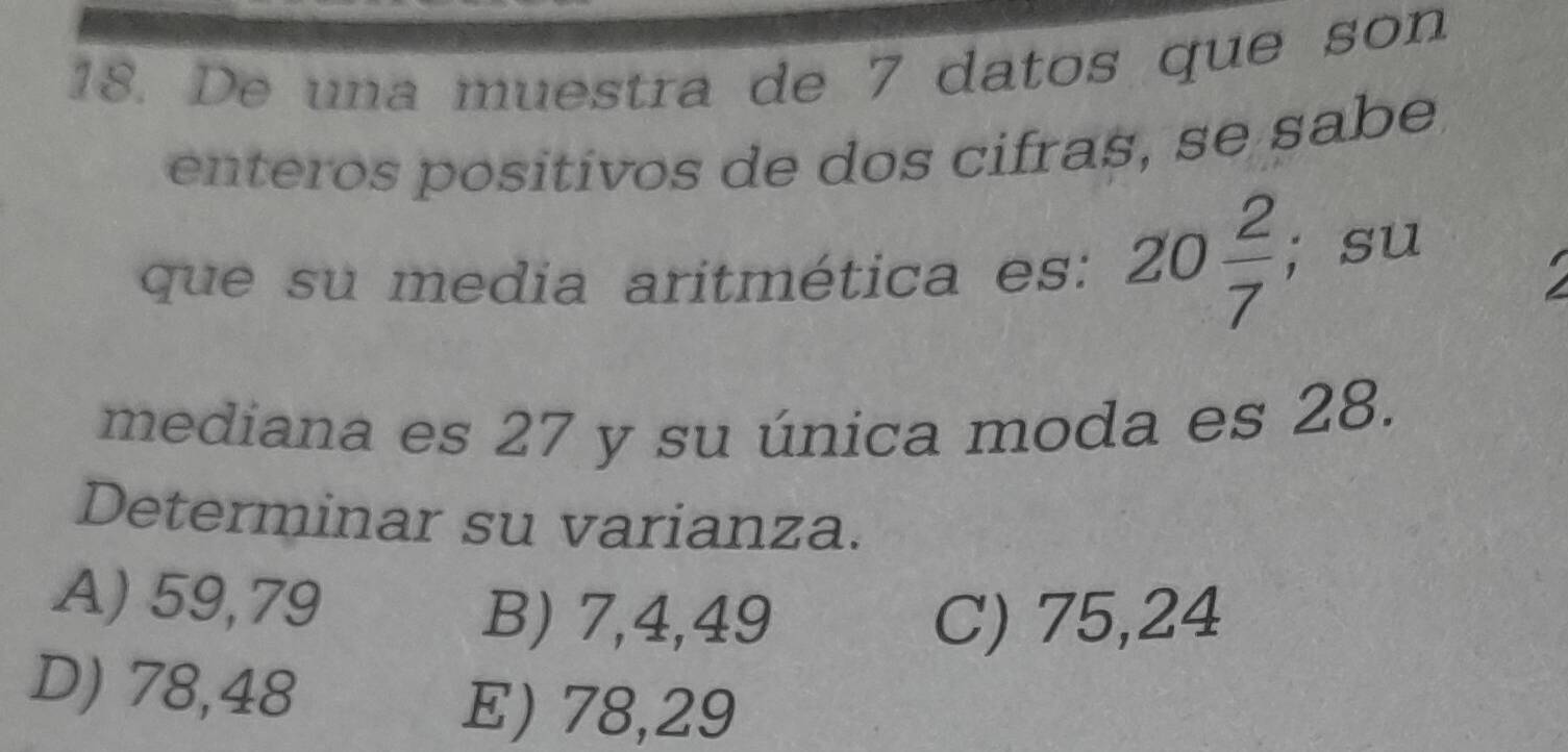 De una muestra de 7 datos que son
enteros positivos de dos cifras, se sabe
que su media aritmética es: 20 2/7 ; su
mediana es 27 y su única moda es 28.
Determinar su varianza.
A) 59, 79
B) 7,4,49 C) 75,24
D) 78,48
E) 78,29