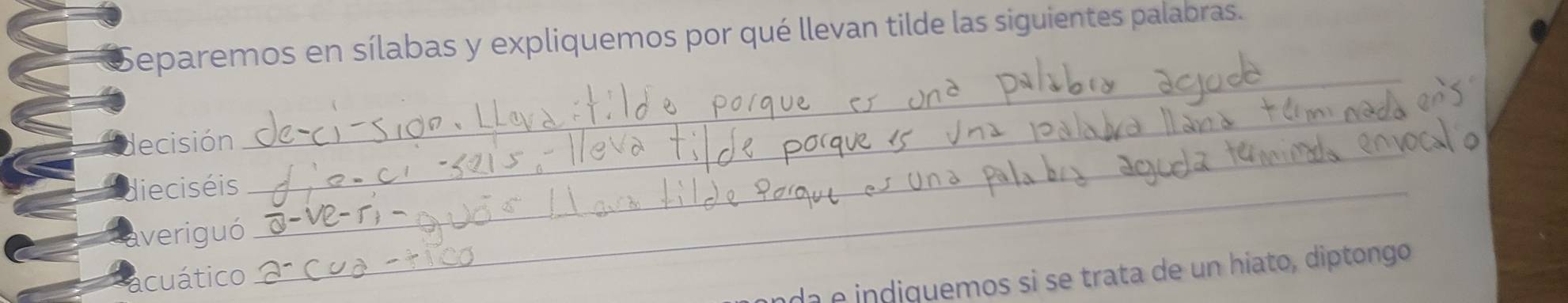 Separemos en sílabas y expliquemos por qué llevan tilde las siguientes palabras. 
_ 
decisión_ 
_ 
dieciséis_ 
averiguó 
cuático 
da e indiquemos si se trata de un hiato, diptongo