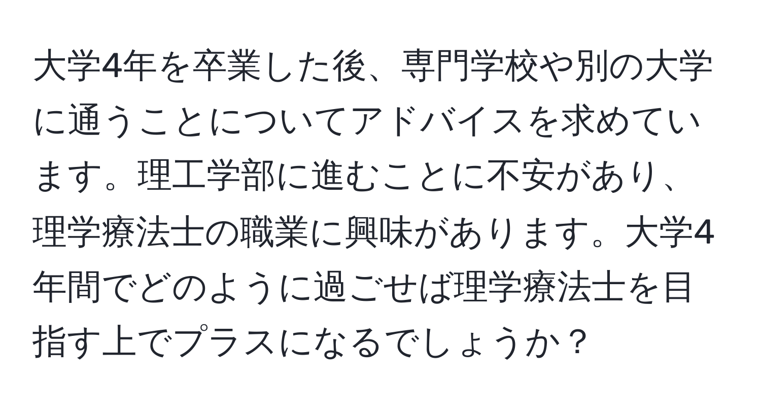 大学4年を卒業した後、専門学校や別の大学に通うことについてアドバイスを求めています。理工学部に進むことに不安があり、理学療法士の職業に興味があります。大学4年間でどのように過ごせば理学療法士を目指す上でプラスになるでしょうか？