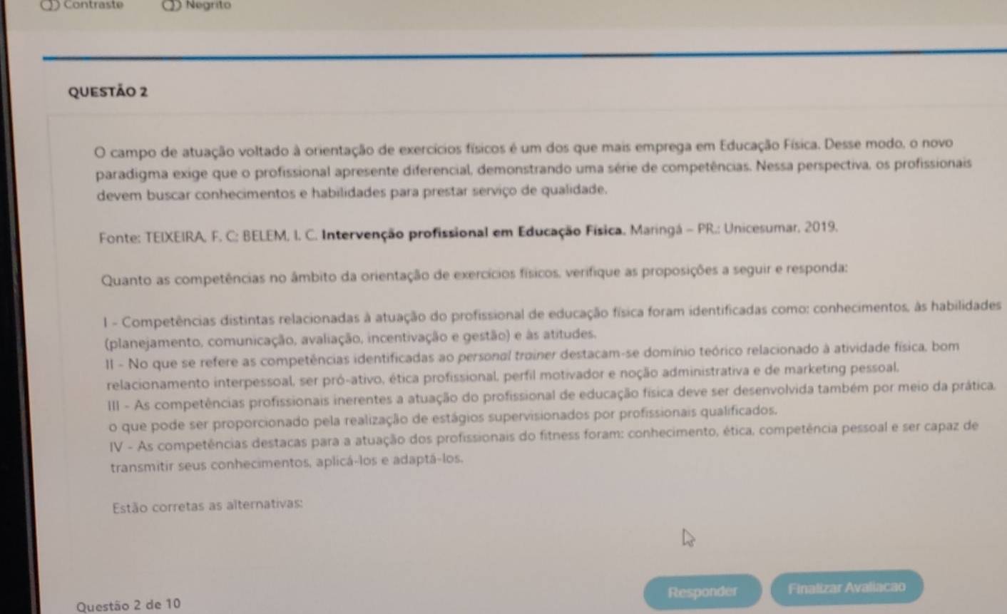 Contraste D Negrito
questão 2
O campo de atuação voltado à orientação de exercícios físicos é um dos que mais emprega em Educação Física. Desse modo, o novo
paradigma exige que o profissional apresente diferencial, demonstrando uma série de competências. Nessa perspectiva, os profissionais
devem buscar conhecimentos e habilidades para prestar serviço de qualidade.
Fonte: TEIXEIRA, F. C; BELEM, I. C. Intervenção profissional em Educação Física, Maringá - PR.: Unicesumar, 2019.
Quanto as competências no âmbito da orientação de exercícios físicos, verifique as proposições a seguir e responda:
I - Competências distintas relacionadas à atuação do profissional de educação física foram identificadas como: conhecimentos, às habilidades
(planejamento, comunicação, avaliação, incentivação e gestão) e às atitudes.
II - No que se refere as competências identificadas ao personal trainer destacam-se domínio teórico relacionado à atividade física, bom
relacionamento interpessoal, ser pró-ativo, ética profissional, perfil motivador e noção administrativa e de marketing pessoal.
III - As competências profissionais inerentes a atuação do profissional de educação física deve ser desenvolvida também por meio da prática.
o que pode ser proporcionado pela realização de estágios supervisionados por profissionais qualificados.
IV - As competências destacas para a atuação dos profissionais do fitness foram: conhecimento, ética, competência pessoal e ser capaz de
transmitir seus conhecimentos, aplicá-los e adaptá-los.
Estão corretas as alternativas:
Questão 2 de 10 Responder Finalizar Avaliacao