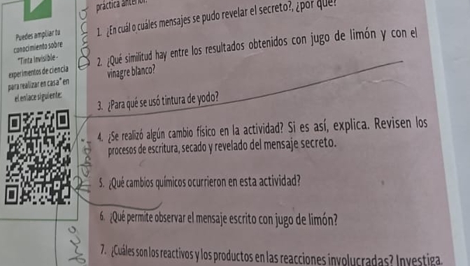 práctica anterior 
conocimiento sobre Puedes ampliar tu 1. ¿En cuál o cuáles mensajes se pudo revelar el secreto?, ¿por quel 
para realizar en casa" en experimentos de ciencia 2. ¿Qué similitud hay entre los resultados obtenidos con jugo de limón y con el 
*Tinta invisible - 
vinagre blanco? 
el enlace siguiente: 
3. ¿Para qué se usó tintura de yodo? 
4. ¿Se realizó algún cambio físico en la actividad? Si es así, explica. Revisen los 
procesos de escritura, secado y revelado del mensaje secreto. 
S ¿Qué cambios químicos ocurrieron en esta actividad? 
6 ¿Qué permite observar el mensaje escrito con jugo de limón? 
7. ¿Cuáles son los reactivos y los productos en las reacciones involucradas? Investiga