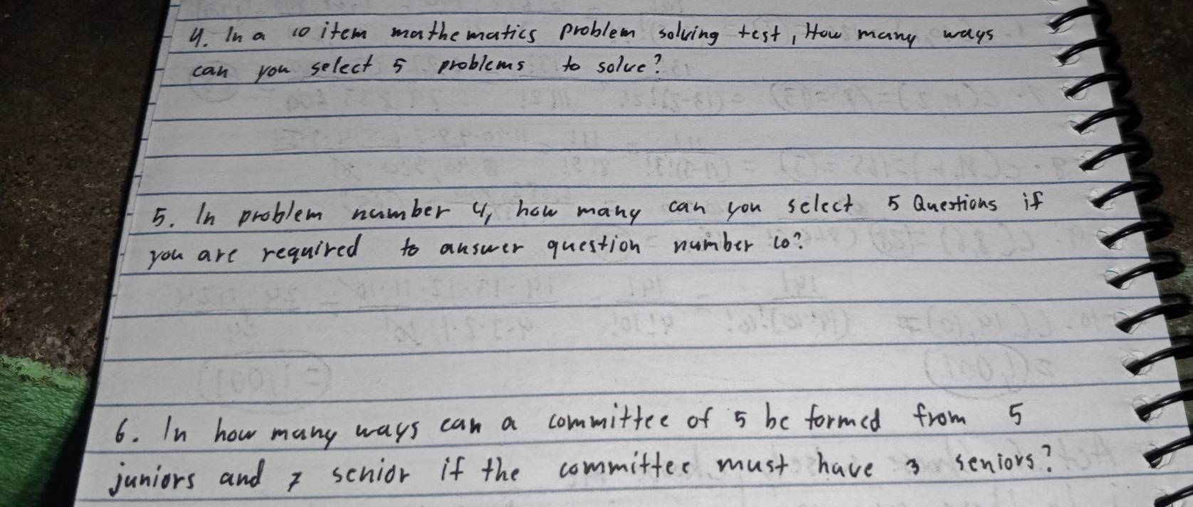 In a co item mathematics problem solving test, How many ways 
can you select 5 problems to solve? 
5. In problem number U) how many can you select 5 Questions if 
you are required to answer question number 1o? 
6. In how many ways can a committee of 5 be formed from 5
juniors and x scnior if the committer must have 3 seniors?