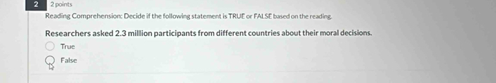 2 2 points
Reading Comprehension: Decide if the following statement is TRUE or FALSE based on the reading.
Researchers asked 2.3 million participants from different countries about their moral decisions.
True
False