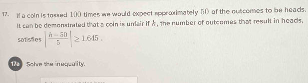 If a coin is tossed 100 times we would expect approximately 50 of the outcomes to be heads. 
It can be demonstrated that a coin is unfair if h, the number of outcomes that result in heads, 
satisfies | (h-50)/5 |≥ 1.645. 
10 Solve the inequality.