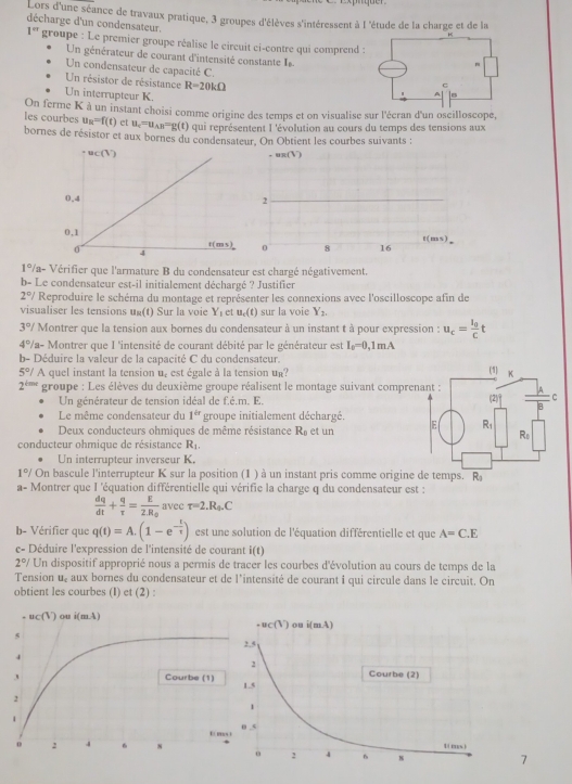 Lors d'une séance de travaux pratique, 3 groupes d'élèves s'intéressent à l 'étude de la charge et de la
décharge d'un condensateur.
1^(cr) groupe : Le premier groupe réalise le circuit ci-contre qui comprend 
Un générateur de courant d'intensité constante  
Un condensateur de capacité C.
Un résistor de résistance R=20kOmega
Un interrupteur K.
les courbes On ferme K à un instant choisi comme origine des temps et on visualise sur l'écran d'un oscilloscope,
u_n=f(t) et u_c=u_AB=g(t) ) qui représentent I 'évolution au cours du temps des tensions aux
bornes de résistor et aux bornes du condensateur. On Obtient les courbes suivants :
1° Va- Vérifier que l'armature B du condensateur est chargé négativement.
b- Le condensateur est-il initialement déchargé ? Justifier
2°/ Reproduire le schéma du montage et représenter les connexions avec l'oscilloscope afin de
visualiser les tensions ug(t) Sur la voie Y_1 et u_c(t) sur la voie Y_2.
3°/ Montrer que la tension aux bornes du condensateur à un instant t à pour expression : u_c=frac I_0Ct
4°/ la- Montrer que I 'intensité de courant débité par le générateur est I_0=0,1mA
b- Déduire la valeur de la capacité C du condensateur.
5°/ A quel instant la tension u, est égale à la tension ur?
2^(t=r) groupe : Les élèves du deuxième groupe réalisent le montage suivant compre
Un générateur de tension idéal de f.é.m. E. 
Le même condensateur du 1^(ir) groupe initialement déchargé.
Deux conducteurs ohmiques de même résistance R_0 et un 
conducteur ohmique de résistance R_1.
Un interrupteur inverseur K.
1°/ On bascule l'interrupteur K sur la position (1 ) à un instant pris comme origine de temps. R_3
a- Montrer que I 'équation différentielle qui vérifie la charge q du condensateur est :
 dq/dt + q/tau  =frac E2.R_0 avec r=2.R_4.C
b- Vérifier que q(t)=A.(1-e^(-frac t)tau ) est une solution de l'équation différentielle et que A=C.E
c- Déduire l'expression de l'intensité de courant i(t)
2°/ Un dispositif approprié nous a permis de tracer les courbes d'évolution au cours de temps de la
Tension 6° : aux bornes du condensateur et de l'intensité de courant i qui circule dans le circuit. On
obtient les courbes (I) et (2) :
7