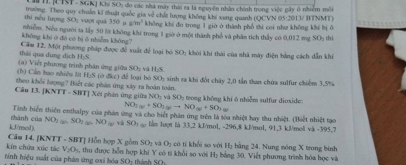 a H. [CTST - SGK] Khí SO_2 do các nhà máy thải ra là nguyên nhân chính trong việc gây ô nhiễm môi
trường. Theo quy chuẩn kĩ thuật quốc gia ve^(frac 1)e chất lượng không khí xung quanh (QCVN 05:2013 /  BTNMT)
thì nếu lượng SO_2 vượt quá 350 μ g/m^3 không khí đo trong 1 giờ ở thành phố thì coi như không khí bị ô
nhiễm. Nếu người ta lấy 50 lít không khí trong 1 giờ ở một thành phố và phân tích thấy có 0.012mg SO_2 thì
không khí ở đó có bị ô nhiễm không?
Câu 12. Một phương pháp được đề xuất để loại bỏ SO_2 khỏi khí thài của nhà máy điện bằng cách dẫn khí
thải qua dung dịch H_2S.
(a) Viết phương trình phản ứng giữa SO_2 và H_2S.
(b) Cần bao nhiêu lít H_2S (ở đkc) để loại bỏ SO_2 sinh ra khi đốt cháy 2,0 tấn than chứa sulfur chiếm 3,5%
theo khối lượng? Biết các phản ứng xảy ra hoàn toàn.
Câu 13. [KNTT - SBT] Xét phản ứng giữa NO_2 và SO_2 trong không khí ô nhiễm sulfur dioxide:
NO_2(g)+SO_2(g)to NO_(g)+SO_3 (g)
Tính biến thiên enthalpy của phản ứng và cho biết phản ứng trên là tỏa nhiệt hay thu nhiệt. (Biết nhiệt tạo
thành của NO_2(g). SO_2 (g)、 NO_(g) và SO_3(g) lần lượt là 33,2 kJ/mol, -296,8 kJ/mol, 91,3 kJ/mol và -395,7
kJ/mol).
Câu 14. [KNTT - SBT] Hỗn hợp X gồm SO_2 và O_2 có tỉ khối so với H_2 bằng 24. Nung nóng X trong bình
kín chứa xúc tác V_2O_5 , thu được hỗn hợp khí Y có ti khối so với H_2 bằng 30. Viết phương trình hóa học và
tính hiệu suất của phản ứng oxi hóa SO_2 thành SO_3