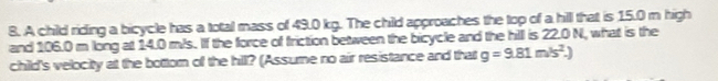 A child riding a bicycle has a total mass of 49.0 kg. The child approaches the top of a hill that is 15.0 m high 
and 106.0 m long at 14.0 m/s. If the force of friction between the bicycle and the hill is 22.0 N, what is the 
child's velocity at the bottom of the hil? (Assume no air resistance and that g=9.81m/s^2.)