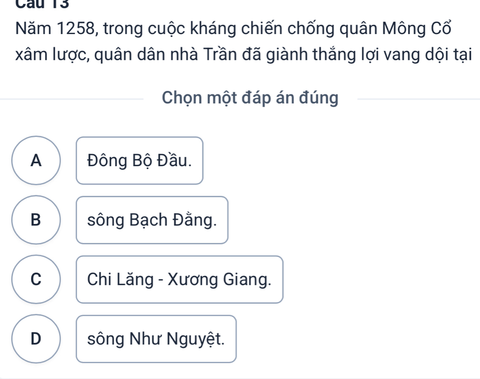 Cau 13
Năm 1258, trong cuộc kháng chiến chống quân Mông Cổ
xâm lược, quân dân nhà Trần đã giành thắng lợi vang dội tại
Chọn một đáp án đúng
A Đông Bộ Đầu.
B sông Bạch Đằng.
C Chi Lăng - Xương Giang.
D sông Như Nguyệt.