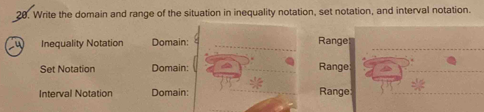 Write the domain and range of the situation in inequality notation, set notation, and interval notation. 
Inequality Notation Domain: Ranges 
Set Notation Domain: Range 
Interval Notation Domain: Range: