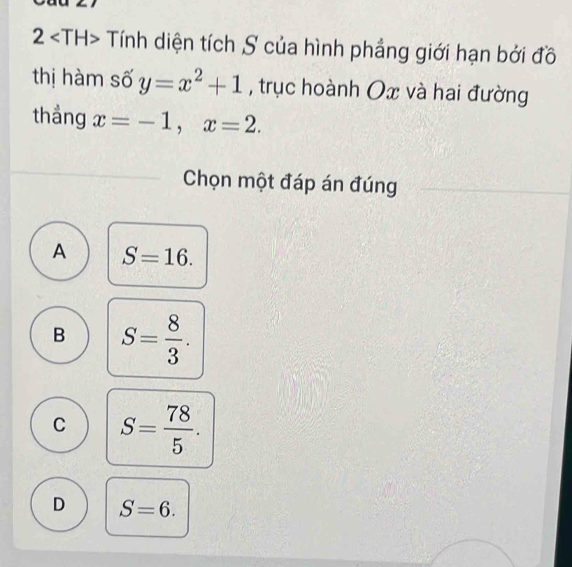 2 Tính diện tích S của hình phẳng giới hạn bởi đồ
thị hàm số y=x^2+1 , trục hoành Ox và hai đường
thắng x=-1, x=2. 
Chọn một đáp án đúng
A S=16.
B S= 8/3 .
C S= 78/5 .
D S=6.