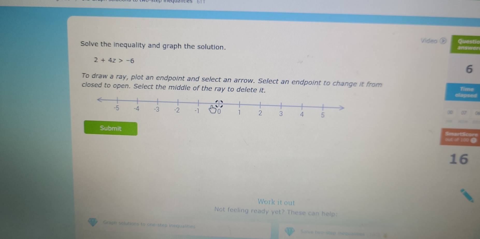 Video ② Questic 
Solve the inequality and graph the solution. answer
2+4z>-6
6 
To draw a ray, plot an endpoint and select an arrow. Select an endpoint to change it from 
closed to open. Select the middle of the ray to delete it. Time 
elapsed 
00 07 a 
Submit 
SmartScore 
out of 100 @ 
16 
Work it out 
Not feeling ready yet? These can help: 
Graph solutions to one-step inequalities Solve two-step inequalities 100 ?