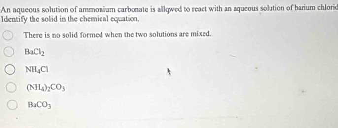 An aqueous solution of ammonium carbonate is allowed to react with an aqueous solution of barium chlorid
Identify the solid in the chemical equation,
There is no solid formed when the two solutions are mixed.
BaCl_2
NH_4Cl
(NH_4)_2CO_3
BaCO_3