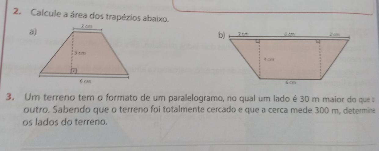 Calcule a área dos trapézios abaixo. 
a 

3. Um terreno tem o formato de um paralelogramo, no qual um lado é 30 m maior do que 
outro, Sabendo que o terreno foi totalmente cercado e que a cerca mede 300 m, determine 
os lados do terreno.