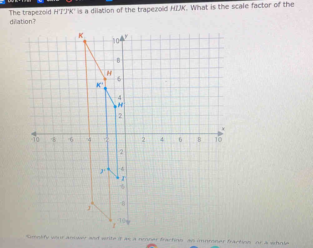 The trapezoid H 'I'J'K' is a dilation of the trapezoid HIJK. What is the scale factor of the
dilation?
Simplify your answer and write it as a proner fraction an improner fraction or a whole