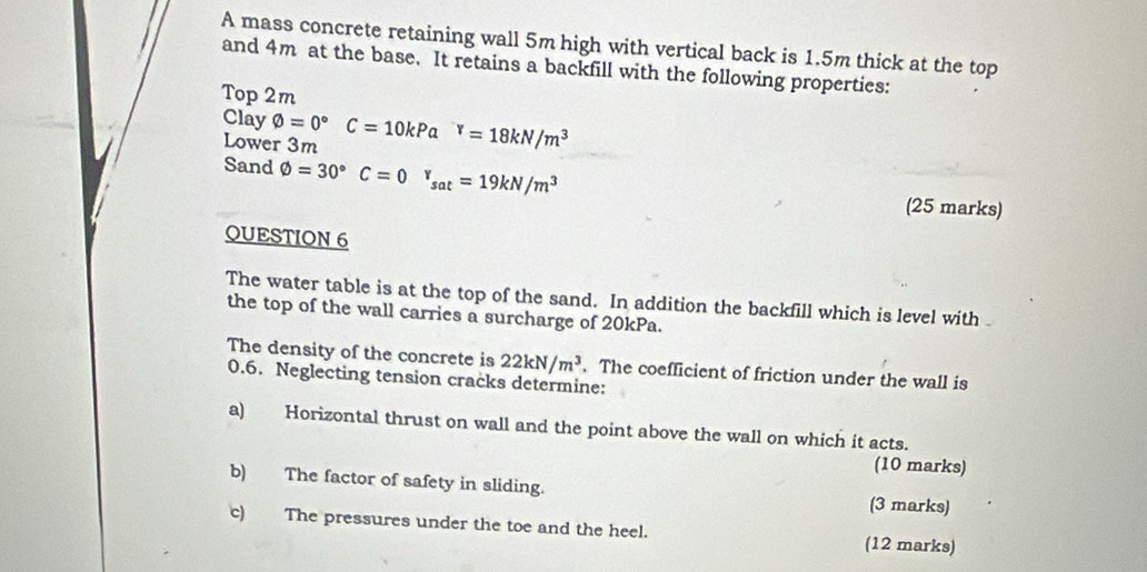 A mass concrete retaining wall 5m high with vertical back is 1.5m thick at the top 
and 4m at the base. It retains a backfill with the following properties: 
Top 2m
Clay varnothing =0°C=10kPa^Y=18kN/m^3
Lower 3m
Sand varnothing =30°C=0^r_sat=19kN/m^3 (25 marks) 
QUESTION 6 
The water table is at the top of the sand. In addition the backfill which is level with . 
the top of the wall carries a surcharge of 20kPa. 
The density of the concrete is 22kN/m^3. The coefficient of friction under the wall is
0.6. Neglecting tension cracks determine: 
a) Horizontal thrust on wall and the point above the wall on which it acts. 
(10 marks) 
b) The factor of safety in sliding. (3 marks) 
c) The pressures under the toe and the heel. (12 marks)