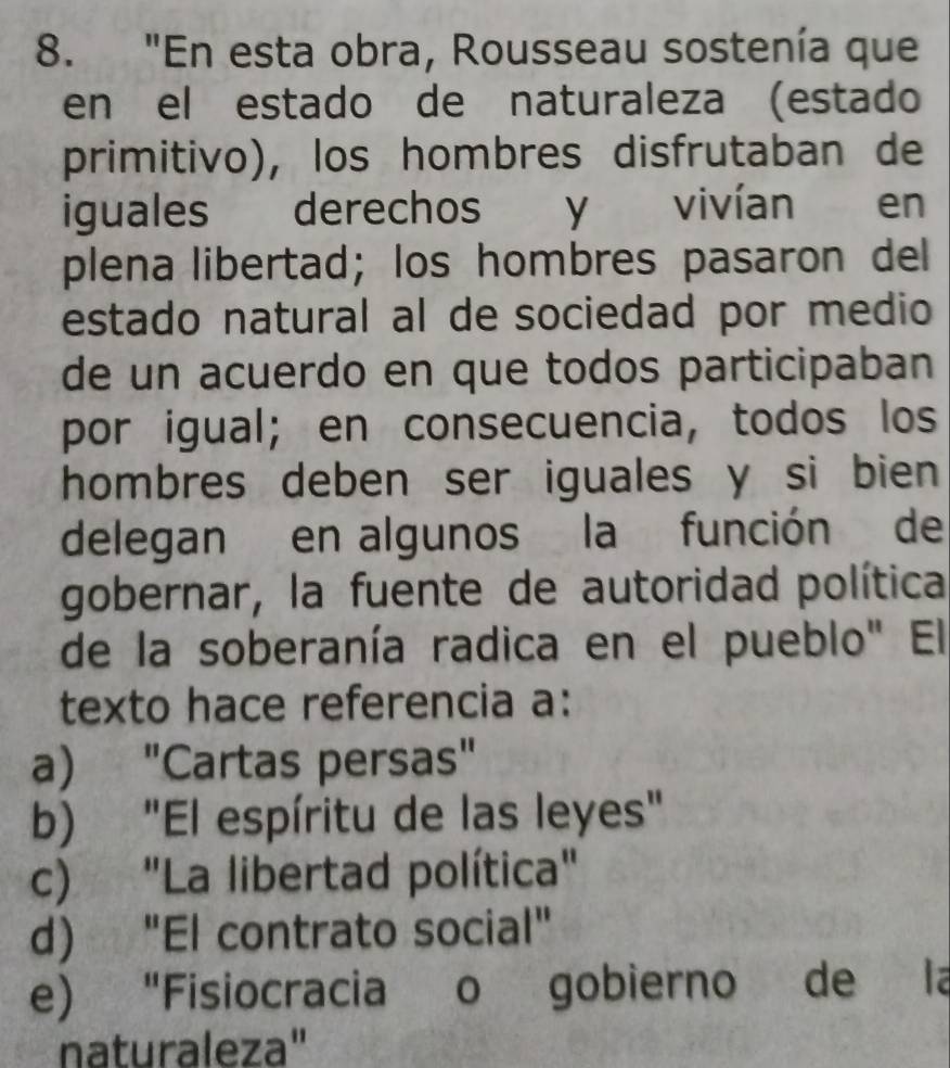 "En esta obra, Rousseau sostenía que
en el estado de naturaleza (estado
primitivo), los hombres disfrutaban de
iguales derechos y vivían en
plena libertad; los hombres pasaron del
estado natural al de sociedad por medio
de un acuerdo en que todos participaban
por igual; en consecuencia, todos los
hombres deben ser iguales y si bien 
delegan en algunos la función de
gobernar, la fuente de autoridad política
de la soberanía radica en el pueblo" El
texto hace referencia a:
a) "Cartas persas"
b) "El espíritu de las leyes"
c) "La libertad política"
d) "El contrato social"
e) "Fisiocracia o gobierno de la
naturaleza"