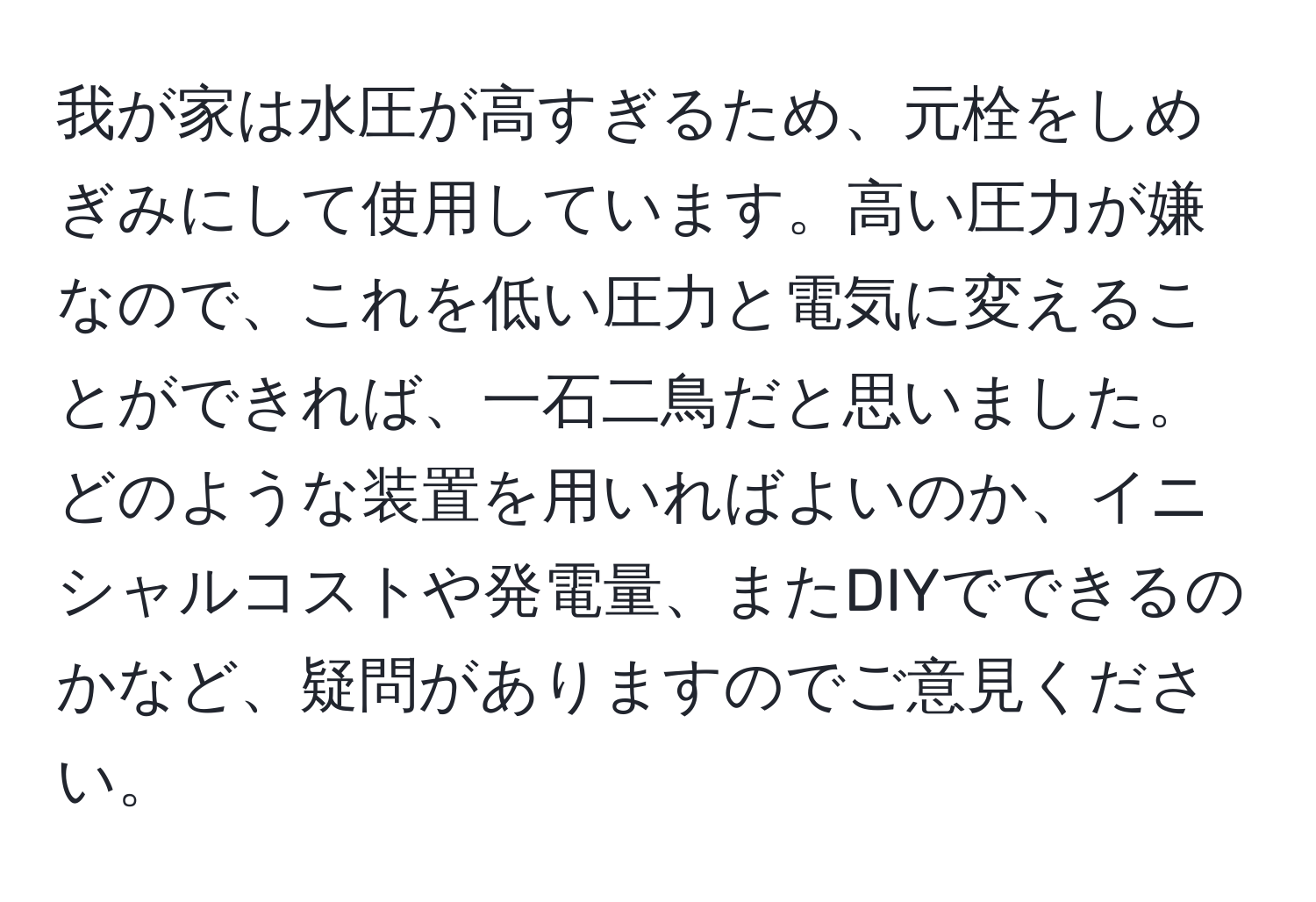 我が家は水圧が高すぎるため、元栓をしめぎみにして使用しています。高い圧力が嫌なので、これを低い圧力と電気に変えることができれば、一石二鳥だと思いました。どのような装置を用いればよいのか、イニシャルコストや発電量、またDIYでできるのかなど、疑問がありますのでご意見ください。