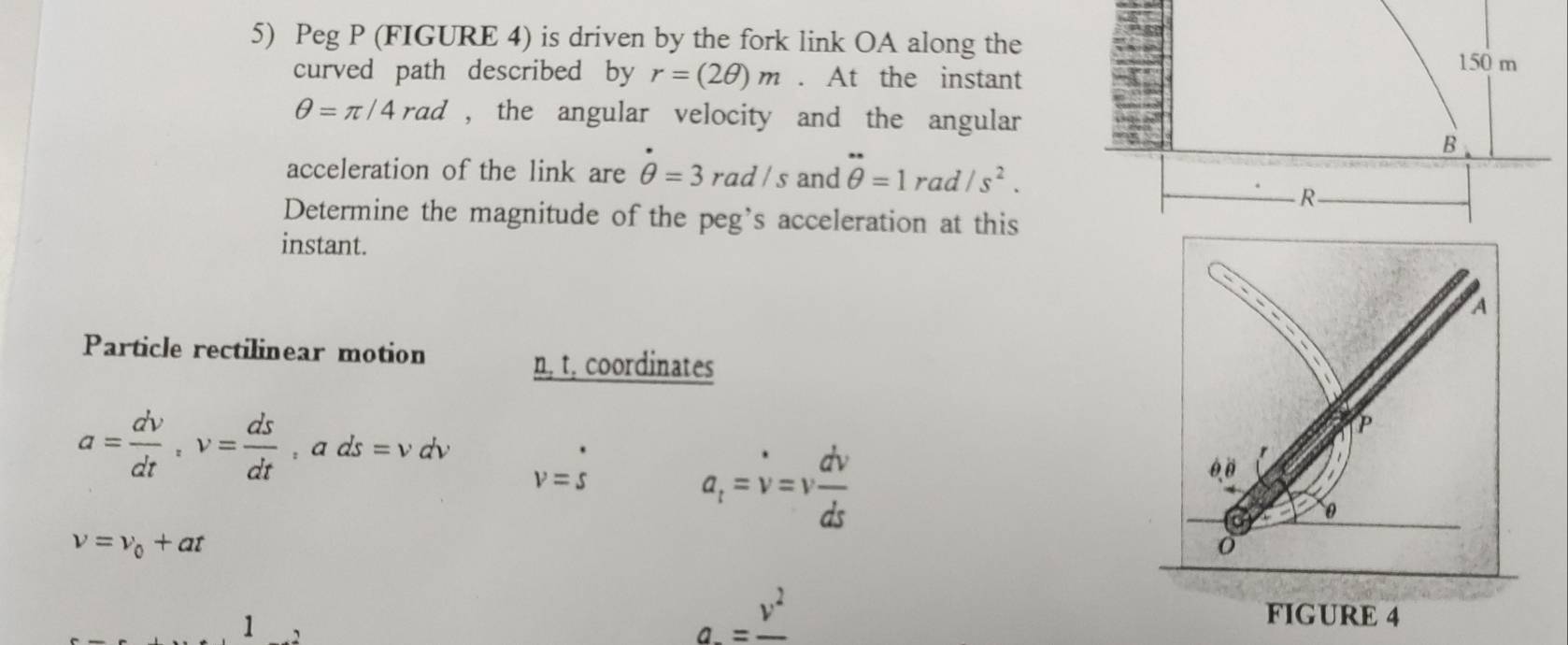 Peg P (FIGURE 4) is driven by the fork link OA along the 
curved path described by r=(2θ )m. At the instant
150 m
θ =π /4rad , the angular velocity and the angular 
B 
acceleration of the link are θ =3rad/s and θ =1rad/s^2.
R
Determine the magnitude of the peg’s acceleration at this 
instant. 
A 
Particle rectilinear motion
n, t, coordinates
P
a= dv/dt , v= ds/dt , ads=vdv v=s
a_i=v=v dv/ds 
6.0
0
nu =nu _0+at
1
a=frac v^2
FIGURE 4