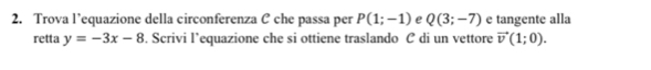 Trova l’equazione della circonferenza C che passa per P(1;-1) e Q(3;-7) e tangente alla 
retta y=-3x-8. Scrivi l’equazione che si ottiene traslando C di un vettore vector v(1;0).