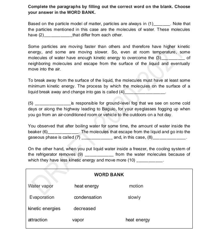 Complete the paragraphs by filling out the correct word on the blank. Choose 
your answer in the WORD BANK. 
Based on the particle model of matter, particles are always in (1)_ . Note that 
the particles mentioned in this case are the molecules of water. These molecules 
have (2)_ that differ from each other. 
Some particles are moving faster than others and therefore have higher kinetic 
energy, and some are moving slower. So, even at room temperature, some 
molecules of water have enough kinetic energy to overcome the (3)_ of 
neighboring molecules and escape from the surface of the liquid and eventually 
move into the air. 
To break away from the surface of the liquid, the molecules must have at least some 
minimum kinetic energy. The process by which the molecules on the surface of a 
liquid break away and change into gas is called (4)_ 
(5) _is responsible for ground-level fog that we see on some cold
days or along the highway leading to Baguio, for your eyeglasses fogging up when 
you go from an air-conditioned room or vehicle to the outdoors on a hot day. 
You observed that after boiling water for some time, the amount of water inside the 
beaker (6)_ . The molecules that escape from the liquid and go into the 
gaseous phase is called (7)_ and, in this case, (8)_ 
On the other hand, when you put liquid water inside a freezer, the cooling system of 
the refrigerator removes (9) _from the water molecules because of 
which they have less kinetic energy and move more (10) _.