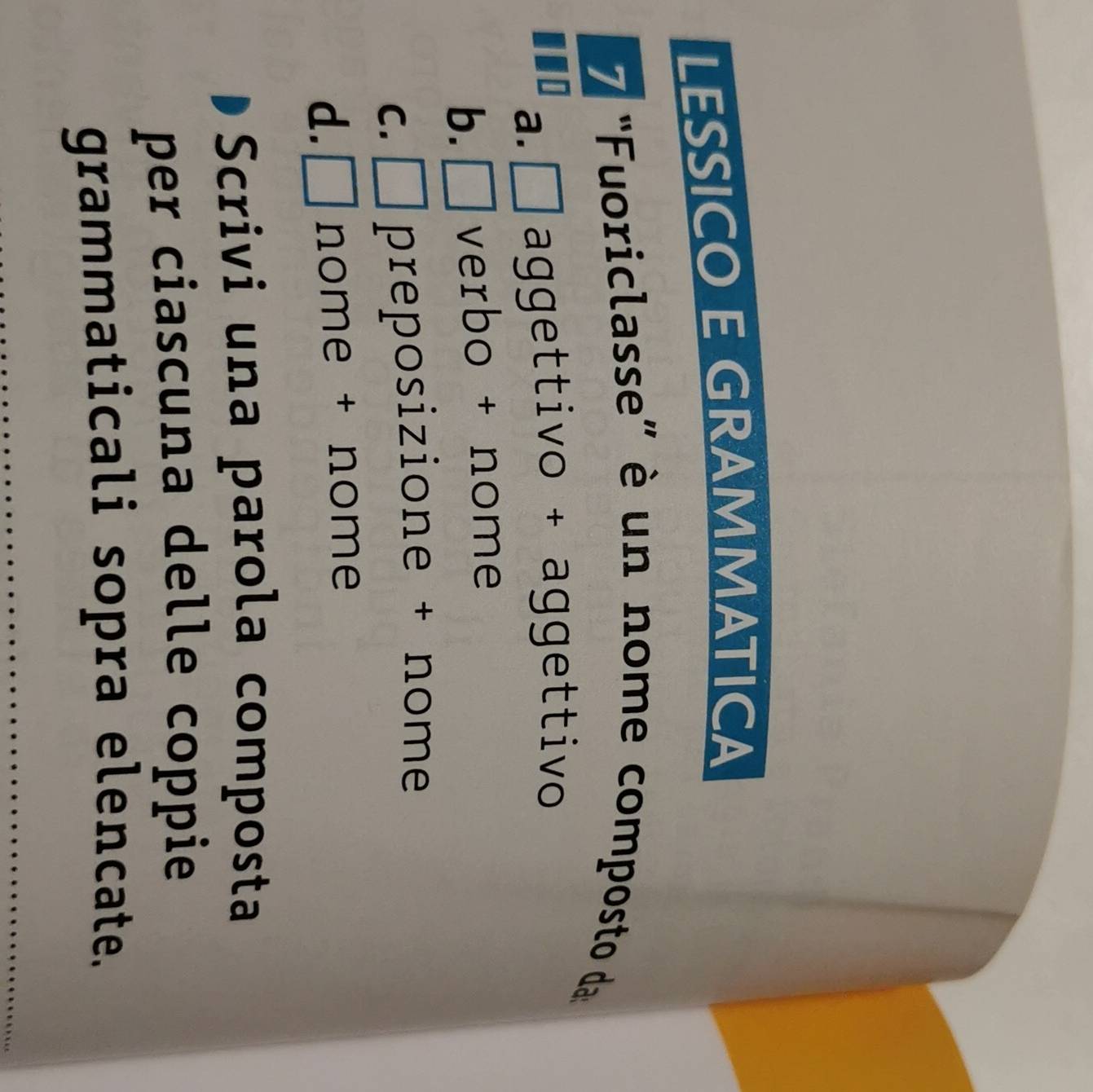 LESSICO E GRAMMATICA
7 "Fuoriclasse” è un nome composto da
a.□aggettivo + aggettivo
b. verbo + nome
C. □ preposizione + nome
d. □° nome + nome
Scrivi una parola composta
per ciascuna delle coppie
grammaticali sopra elencate.