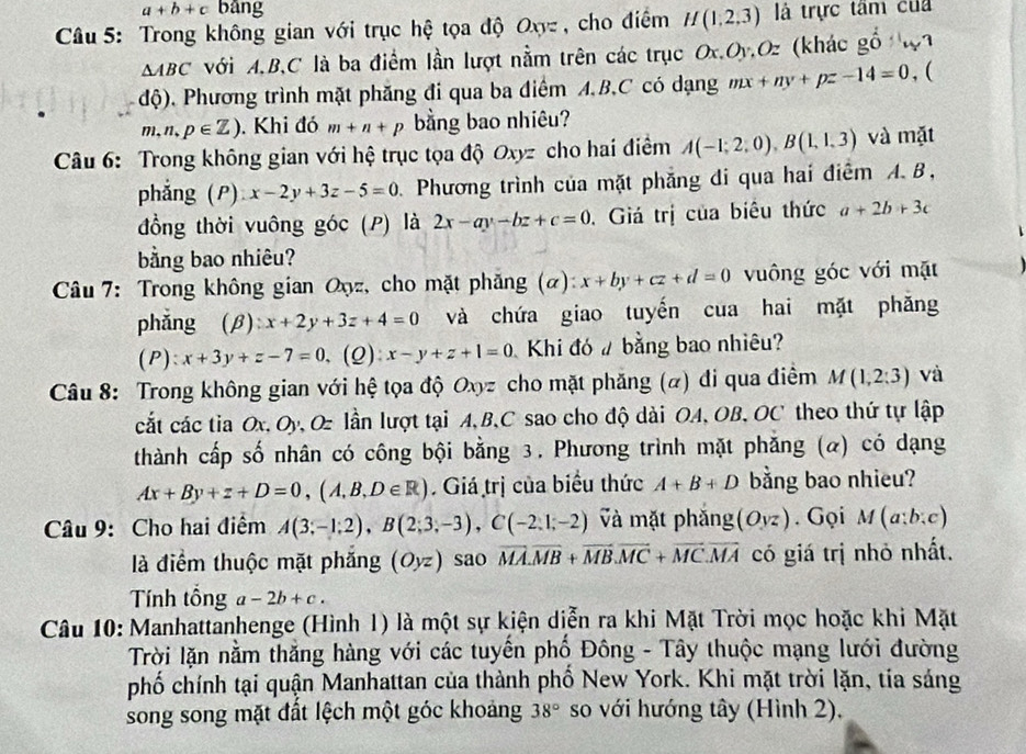 a+b+c bāng
Câu 5: Trong không gian với trục hệ tọa độ Oxyz , cho điểm H(1,2,3) là trực tâm của
△ ABC với A,B,C là ba điểm lần lượt nằm trên các trục Ox.Oy,Oz (khác gỗ wa
độ),. Phương trình mặt phăng đi qua ba điểm A,B,C có dạng mx+ny+pz-14=0 , (
m,n,p∈ Z).  Khi đó m+n+p bằng bao nhiêu?
Câu 6: Trong không gian với hệ trục tọa độ Oxyz cho hai điểm A(-1;2;0),B(1,1,3) và mặt
phẳng (P) x-2y+3z-5=0 D. Phương trình của mặt phẳng đi qua hai điểm A. B,
đồng thời vuông góc (P) là 2x-ay-bz+c=0. Giá trị của biêu thức a+2b+3c
bằng bao nhiêu?
* Câu 7: Trong không gian Oyz, cho mặt phẳng (α): x+by+cz+d=0 vuông góc với mặt
phǎng  (β): x+2y+3z+4=0 và chứa giao tuyến cua hai mặt phăng
( P ):x+3y+z-7=0,( Q) x-y+z+1=0 Khi đó # bằng bao nhiêu?
Câu 8: Trong không gian với hệ tọa độ Oxyz cho mặt phăng (α) đi qua điểm M(1,2:3) và
cắt các tia Ox, Oy, Oz lần lượt tại A, B,C sao cho độ dài OA, OB, OC theo thứ tự lập
thành cấp số nhân có công bội bằng 3. Phương trình mặt phăng (α) có dạng
Ax+By+z+D=0,(A,B,D∈ R). Giá trị của biểu thức A+B+D bằng bao nhieu?
Câu 9: Cho hai điểm A(3;-1;2),B(2;3;-3),C(-2,1;-2) Và mặt phắng (O_yz). Gọi M(a;b;c)
là điểm thuộc mặt phẳng (Oyz) sao overline MA.overline MB+overline MB.overline MC+overline MC.overline MA có giá trị nhỏ nhất.
Tính tổng a-2b+c.
Câu 10: Manhattanhenge (Hình 1) là một sự kiện diễn ra khi Mặt Trời mọc hoặc khi Mặt
Trời lặn nằm thắng hàng với các tuyến phố Đông - Tây thuộc mạng lưới đường
phố chính tại quận Manhattan của thành phố New York. Khi mặt trời lặn, tia sáng
song song mặt đất lệch một góc khoảng 38° so với hướng tây (Hình 2),