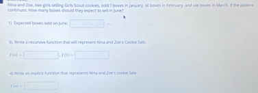 Nina and Zoe, two girls selling Girls Scout cookies, sold 7 boxes in January, 56 boxes in February, and 448 boxes in March. If the puttern 
continues. How many boxes should they expect to sell in June' 
1) Expected boxes sold on June: □ - 
3). Virrite a recursive function that will represent Nina and Zoe's Cookie Sale.
f(n)=□ , f(n)=□
d) Winte an explicit function that represents Nina and Zoe's cookie Sale.
f(m)=□